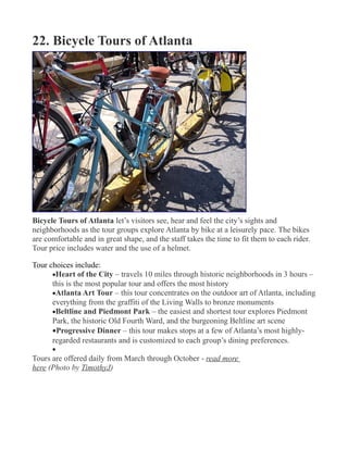 22. Bicycle Tours of Atlanta
Bicycle Tours of Atlanta let’s visitors see, hear and feel the city’s sights and
neighborhoods as the tour groups explore Atlanta by bike at a leisurely pace. The bikes
are comfortable and in great shape, and the staff takes the time to fit them to each rider.
Tour price includes water and the use of a helmet.
Tour choices include:
•Heart of the City – travels 10 miles through historic neighborhoods in 3 hours –
this is the most popular tour and offers the most history
•Atlanta Art Tour – this tour concentrates on the outdoor art of Atlanta, including
everything from the graffiti of the Living Walls to bronze monuments
•Beltline and Piedmont Park – the easiest and shortest tour explores Piedmont
Park, the historic Old Fourth Ward, and the burgeoning Beltline art scene
•Progressive Dinner – this tour makes stops at a few of Atlanta’s most highly-
regarded restaurants and is customized to each group’s dining preferences.
•
Tours are offered daily from March through October - read more
here (Photo by TimothyJ)
 