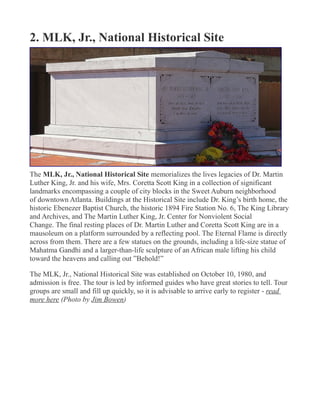 2. MLK, Jr., National Historical Site
The MLK, Jr., National Historical Site memorializes the lives legacies of Dr. Martin
Luther King, Jr. and his wife, Mrs. Coretta Scott King in a collection of significant
landmarks encompassing a couple of city blocks in the Sweet Auburn neighborhood
of downtown Atlanta. Buildings at the Historical Site include Dr. King’s birth home, the
historic Ebenezer Baptist Church, the historic 1894 Fire Station No. 6, The King Library
and Archives, and The Martin Luther King, Jr. Center for Nonviolent Social
Change. The final resting places of Dr. Martin Luther and Coretta Scott King are in a
mausoleum on a platform surrounded by a reflecting pool. The Eternal Flame is directly
across from them. There are a few statues on the grounds, including a life-size statue of
Mahatma Gandhi and a larger-than-life sculpture of an African male lifting his child
toward the heavens and calling out ”Behold!”
The MLK, Jr., National Historical Site was established on October 10, 1980, and
admission is free. The tour is led by informed guides who have great stories to tell. Tour
groups are small and fill up quickly, so it is advisable to arrive early to register - read
more here (Photo by Jim Bowen)
 