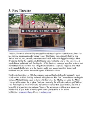 3. Fox Theatre
The Fox Theatre is a beautifully restored historic movie palace in Midtown Atlanta that
has become a premiere performance venue. The theater was originally built to be a
Shrine mosque, and, as such, was constructed with an Islamic/Egyptian design. After
struggling during the Depression, the theatre was eventually able to find success as a
movie house and dance hall. During the 1970’s, however, revenue were lost to suburban
movie theaters and the Fox was a target for demolition. Maynard Ferguson and other
performers led efforts to save the theater, and it was soon restored to its original
condition and put on the National Register of Historic Places.
The Fox is home to over 300 shows every year and has hosted performances by such
iconic artists as Elvis Presley and the Rolling Stones. The Fox Theatre boasts the largest
working Moller theatre organ in the world (known as the Mighty Mo), and the Men’s
Lounge still contains the original furniture chosen by the wife of movie-mogul William
Fox. Although it is really more of a performance venue than a destination, it is still a
beautiful structure from the outside. Tours of the venue are available, and shows are
memorable. If you make it inside, spend some quality time in the ornate
bathrooms - read more here (Photo by arianravan)
 