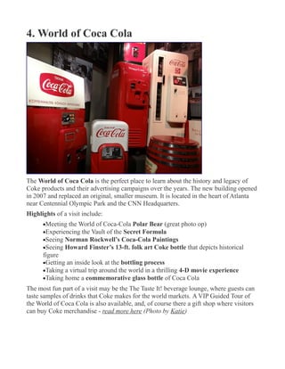 4. World of Coca Cola
The World of Coca Cola is the perfect place to learn about the history and legacy of
Coke products and their advertising campaigns over the years. The new building opened
in 2007 and replaced an original, smaller museum. It is located in the heart of Atlanta
near Centennial Olympic Park and the CNN Headquarters.
Highlights of a visit include:
•Meeting the World of Coca-Cola Polar Bear (great photo op)
•Experiencing the Vault of the Secret Formula
•Seeing Norman Rockwell’s Coca-Cola Paintings
•Seeing Howard Finster’s 13-ft. folk art Coke bottle that depicts historical
figure
•Getting an inside look at the bottling process
•Taking a virtual trip around the world in a thrilling 4-D movie experience
•Taking home a commemorative glass bottle of Coca Cola
The most fun part of a visit may be the The Taste It! beverage lounge, where guests can
taste samples of drinks that Coke makes for the world markets. A VIP Guided Tour of
the World of Coca Cola is also available, and, of course there a gift shop where visitors
can buy Coke merchandise - read more here (Photo by Katie)
 