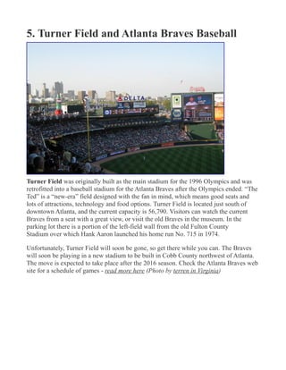 5. Turner Field and Atlanta Braves Baseball
Turner Field was originally built as the main stadium for the 1996 Olympics and was
retrofitted into a baseball stadium for the Atlanta Braves after the Olympics ended. “The
Ted” is a “new-era” field designed with the fan in mind, which means good seats and
lots of attractions, technology and food options. Turner Field is located just south of
downtown Atlanta, and the current capacity is 56,790. Visitors can watch the current
Braves from a seat with a great view, or visit the old Braves in the museum. In the
parking lot there is a portion of the left-field wall from the old Fulton County
Stadium over which Hank Aaron launched his home run No. 715 in 1974.
Unfortunately, Turner Field will soon be gone, so get there while you can. The Braves
will soon be playing in a new stadium to be built in Cobb County northwest of Atlanta.
The move is expected to take place after the 2016 season. Check the Atlanta Braves web
site for a schedule of games - read more here (Photo by terren in Virginia)
 