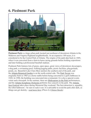 6. Piedmont Park
Piedmont Park is a large urban park located just northeast of downtown Atlanta in the
Midtown and Virginia Highland neighborhoods. At an expansive 189-acres, it is
considered to be the Central Park of Atlanta. The origins of the park date back to 1889,
when it was converted from a farm to horse racing grounds before holding expositions
and later holding a professional baseball stadium.
Piedmont Park features lots of green, open space, great views of downtown skyscrapers,
a dog park, a swimming pool, walking/jogging paths, picnic facilities, playgrounds,
ponds, etc. Beautiful Lake Clara Meer anchors the southern end of the park, and
the Atlanta Botanical Garden is on the north-central side. The Park Tavern was
originally built in 1905 as a horse stable before being converted to a golf clubhouse in
1928. In 1990, the building was renovated into a restaurant. It is also a special events
venue and a brewpub. In the summer, there are Shakespeare in the Park performances,
and the Atlanta Symphony Orchestra performs free concerts in the park. The Atlanta
Jazz Festival takes place during Memorial Day weekend. The best attraction is, arguably,
the robot bathroom – be sure to seek it out. It is advisable to avoid the park after dark, as
things can get sketchy - read more here (Photo by Clinton Steeds)
 