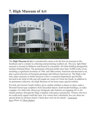 7. High Museum of Art
The High Museum of Art is considered by many to be the best art museum in the
Southeast and is a leader in collecting and promoting southern art. The airy, light-filled
museum is located in Midtown and housed in a beautiful, all-white building designed by
architect Richard Meier. The permanent collection holds more than 14,000 works of art,
including a significant inventory of 19th- and 20th-century American and decorative art,
plus a good selection of European paintings and African American art. The High is the
only major museum in North America to have a curatorial department specifically
devoted to the field of folk and self-taught art, much of it from the South. In addition to
its permanent collection, the High Museum of Art hosts many special exhibits.
For kids, the Greene Family Gallery gives smaller children a chance to draw, make a
Howard Finster-type sculptures from discarded objects, build model buildings, or make
a puppet. For older kids, Discovery backpacks take families on engaging 30- to 45-
minute journeys through the High, complete with games and puzzles. Visitors who love
art could easily spend a half-day here. For visitors don’t absolutely love art, there are
special deals on off-hour tickets. Check their web site for details - read more
here (Photo by Chris Yunker)
 