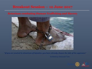 “If you are neutral in situations of injustice, you have already chosen the side of the oppressor”
Archbishop Desmond Tutu
Breakout Session – 12 June 2017
Rotarians combating Human Trafficking and Slavery
 