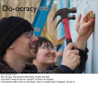 Do-ocracy




  http://www.ﬂickr.com/photos/froboy
Saturday, September 19, 2009

Do-ocracy: the person who does it gets the job.
You don’t need to be an “expert” to have an impact
If everyone talks and no one does, then it simply won’t happen. So do it.
 