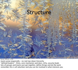 Structure




                                                        http://www.ﬂickr.com/photos/lindenbaum
Saturday, September 19, 2009

teams grow organically - no real top-down hierarchy
“deﬁned leaders” : Dries, core maintainer and docs, infra, security leads
lots of groups and teams just get together, deﬁne things and do the work
remember this is all volunteer and you can be involved in what interests you
 
