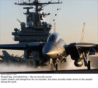http://www.ﬂickr.com/photos/mateus27_24-25
Saturday, September 19, 2009

Drupal big, overwhelming - like an aircraft carrier
Looks chaotic and dangerous for an outsider, but does actually make sense to the people
doing the work
 