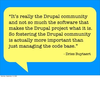 “It’s really the Drupal community
              and not so much the software that
              makes the Drupal project what it is.
              So fostering the Drupal community
              is actually more important than
              just managing the code base.”
                                     - Dries Buytaert




Saturday, September 19, 2009
 