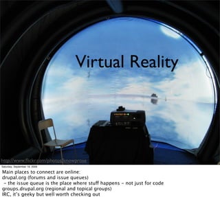 Virtual Reality




http://www.ﬂickr.com/photos/knowprose
Saturday, September 19, 2009

Main places to connect are online:
drupal.org (forums and issue queues)
 - the issue queue is the place where stuff happens - not just for code
groups.drupal.org (regional and topical groups)
IRC, it’s geeky but well worth checking out
 