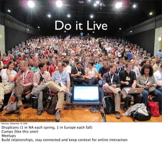 Do it Live




http://www.ﬂickr.com/photos/bevanr
Saturday, September 19, 2009

Druplcons (1 in NA each spring, 1 in Europe each fall)
Camps (like this one!)
Meetups
Build relationships, stay connected and keep context for online interaction
 