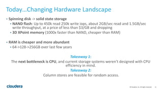 11© Cloudera, Inc. All rights reserved.
Today…Changing Hardware Landscape
• Spinning disk -> solid state storage
• NAND flash: Up to 450k read 250k write iops, about 2GB/sec read and 1.5GB/sec
write throughput, at a price of less than $3/GB and dropping
• 3D XPoint memory (1000x faster than NAND, cheaper than RAM)
• RAM is cheaper and more abundant
• 64->128->256GB over last few years
Takeaway 1:
The next bottleneck is CPU, and current storage systems weren’t designed with CPU
efficiency in mind.
Takeaway 2:
Column stores are feasible for random access.
 