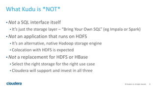 17© Cloudera, Inc. All rights reserved.
What Kudu is *NOT*
• Not a SQL interface itself
• It’s just the storage layer – “Bring Your Own SQL” (eg Impala or Spark)
• Not an application that runs on HDFS
• It’s an alternative, native Hadoop storage engine
• Colocation with HDFS is expected
• Not a replacement for HDFS or HBase
• Select the right storage for the right use case
• Cloudera will support and invest in all three
 