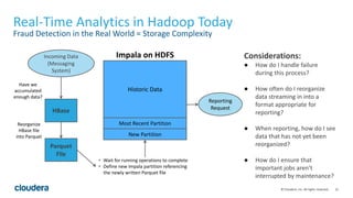 21© Cloudera, Inc. All rights reserved.
Real-Time Analytics in Hadoop Today
Fraud Detection in the Real World = Storage Complexity
Considerations:
● How do I handle failure
during this process?
● How often do I reorganize
data streaming in into a
format appropriate for
reporting?
● When reporting, how do I see
data that has not yet been
reorganized?
● How do I ensure that
important jobs aren’t
interrupted by maintenance?
New Partition
Most Recent Partition
Historic Data
HBase
Parquet
File
Have we
accumulated
enough data?
Reorganize
HBase file
into Parquet
• Wait for running operations to complete
• Define new Impala partition referencing
the newly written Parquet file
Incoming Data
(Messaging
System)
Reporting
Request
Impala on HDFS
 
