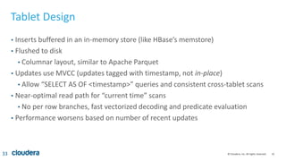 33© Cloudera, Inc. All rights reserved.
Tablet Design
• Inserts buffered in an in-memory store (like HBase’s memstore)
• Flushed to disk
• Columnar layout, similar to Apache Parquet
• Updates use MVCC (updates tagged with timestamp, not in-place)
• Allow “SELECT AS OF <timestamp>” queries and consistent cross-tablet scans
• Near-optimal read path for “current time” scans
• No per row branches, fast vectorized decoding and predicate evaluation
• Performance worsens based on number of recent updates
33
 
