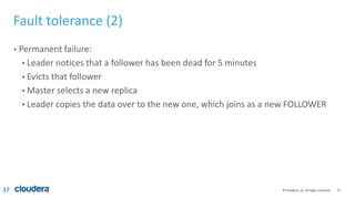 37© Cloudera, Inc. All rights reserved.
Fault tolerance (2)
• Permanent failure:
• Leader notices that a follower has been dead for 5 minutes
• Evicts that follower
• Master selects a new replica
• Leader copies the data over to the new one, which joins as a new FOLLOWER
37
 