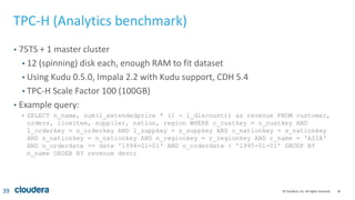 39© Cloudera, Inc. All rights reserved.
TPC-H (Analytics benchmark)
• 75TS + 1 master cluster
• 12 (spinning) disk each, enough RAM to fit dataset
• Using Kudu 0.5.0, Impala 2.2 with Kudu support, CDH 5.4
• TPC-H Scale Factor 100 (100GB)
• Example query:
• SELECT n_name, sum(l_extendedprice * (1 - l_discount)) as revenue FROM customer,
orders, lineitem, supplier, nation, region WHERE c_custkey = o_custkey AND
l_orderkey = o_orderkey AND l_suppkey = s_suppkey AND c_nationkey = s_nationkey
AND s_nationkey = n_nationkey AND n_regionkey = r_regionkey AND r_name = 'ASIA'
AND o_orderdate >= date '1994-01-01' AND o_orderdate < '1995-01-01’ GROUP BY
n_name ORDER BY revenue desc;
39
 