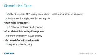 43© Cloudera, Inc. All rights reserved.
Xiaomi Use Case
• Gather important RPC tracing events from mobile app and backend service
• Service monitoring & troubleshooting tool
• High write throughput
• >5 Billion records/day and growing
• Query latest data and quick response
• Identify and resolve issues quickly
• Can search for individual records
• Easy for troubleshooting
 