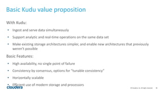 49© Cloudera, Inc. All rights reserved.
With Kudu:
• Ingest and serve data simultaneously
• Support analytic and real-time operations on the same data set
• Make existing storage architectures simpler, and enable new architectures that previously
weren’t possible
Basic Features:
• High availability, no single point of failure
• Consistency by consensus, options for “tunable consistency”
• Horizontally scalable
• Efficient use of modern storage and processors
Basic Kudu value proposition
 