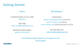 51© Cloudera, Inc. All rights reserved.
Getting Started
Users:
Install the Beta or try a VM:
getkudu.io
Get help:
kudu-user@googlegroups.com
Read the white paper:
getkudu.io/kudu.pdf
Developers:
Contribute:
github.com/cloudera/kudu (commits)
gerrit.cloudera.org (reviews)
issues.cloudera.org (JIRAs going back to 2013)
Join the Dev list:
kudu-dev@googlegroups.com
Contributions/participation are welcome and
encouraged!
 