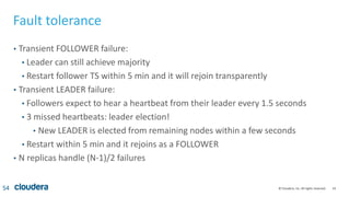 54© Cloudera, Inc. All rights reserved.
Fault tolerance
• Transient FOLLOWER failure:
• Leader can still achieve majority
• Restart follower TS within 5 min and it will rejoin transparently
• Transient LEADER failure:
• Followers expect to hear a heartbeat from their leader every 1.5 seconds
• 3 missed heartbeats: leader election!
• New LEADER is elected from remaining nodes within a few seconds
• Restart within 5 min and it rejoins as a FOLLOWER
• N replicas handle (N-1)/2 failures
54
 