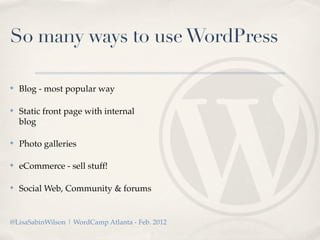 So many ways to use WordPress

✤   Blog - most popular way

✤   Static front page with internal
    blog

✤   Photo galleries

✤   eCommerce - sell stuff!

✤   Social Web, Community & forums


@LisaSabinWilson | WordCamp Atlanta - Feb. 2012
 