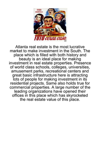 Atlanta real estate is the most lucrative
 market to make investment in the South. The
    place which is filled with both history and
       beauty is an ideal place for making
investment in real estate properties. Presence
 of world class schools, colleges, universities,
  amusement parks, recreational centers and
  great basic infrastructure here is attracting
   lots of people for making investment in its
 residential projects. Same also holds true for
 commercial properties. A large number of the
    leading organizations have opened their
  offices in this place which has skyrocketed
        the real estate value of this place.
 