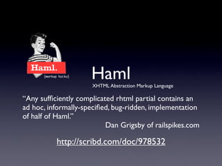 Haml
                     XHTML Abstraction Markup Language

“Any sufﬁciently complicated rhtml partial contains an
ad hoc, informally-speciﬁed, bug-ridden, implementation
of half of Haml.”
                          Dan Grigsby of railspikes.com

          http://scribd.com/doc/978532