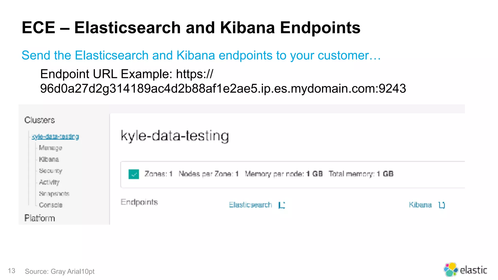 13
ECE – Elasticsearch and Kibana Endpoints
Send the Elasticsearch and Kibana endpoints to your customer…
Source: Gray Arial10pt
Endpoint URL Example: https://
96d0a27d2g314189ac4d2b88af1e2ae5.ip.es.mydomain.com:9243
 