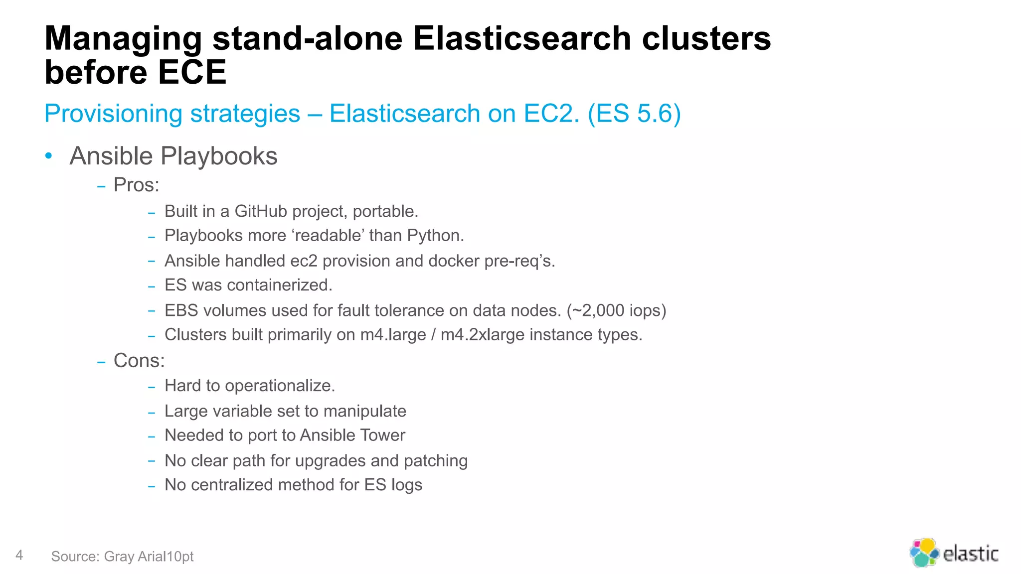 4
Managing stand-alone Elasticsearch clusters
before ECE
• Ansible Playbooks
‒ Pros:
‒ Built in a GitHub project, portable.
‒ Playbooks more ‘readable’ than Python.
‒ Ansible handled ec2 provision and docker pre-req’s.
‒ ES was containerized.
‒ EBS volumes used for fault tolerance on data nodes. (~2,000 iops)
‒ Clusters built primarily on m4.large / m4.2xlarge instance types.
‒ Cons:
‒ Hard to operationalize.
‒ Large variable set to manipulate
‒ Needed to port to Ansible Tower
‒ No clear path for upgrades and patching
‒ No centralized method for ES logs
Provisioning strategies – Elasticsearch on EC2. (ES 5.6)
Source: Gray Arial10pt
 
