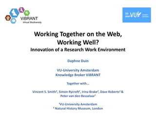 Working Together on the Web,
        Working Well?
Innovation of a Research Work Environment

                        Daphne Duin

                 VU-University Amsterdam
                Knowledge Broker ViBRANT

                        Together with...

Vincent S. Smith2, Simon Rycroft2, Irina Brake2, Dave Roberts2 &
                    Peter van den Besselaar¹

                  ¹VU-University Amsterdam
              ² Natural History Museum, London
 