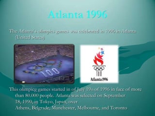 The Atlanta´s olimpics games was celebrated in 1996 in Atlanta
(United States)

This olimpicg games started in of July 19th of 1996 in face of more
than 80.000 people. Atlanta was selected on September
18, 1990, in Tokyo, Japan, over
Athens, Belgrade, Manchester, Melbourne, and Toronto

 