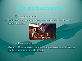  Negative moments
• In the olimpics games occurred an attempt that produced a
hundred injured.
Positive moments
• Occured 11 word records and 51 olimpics recors and USA was
the best because won 101 medals