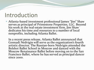Introduction
? Atlanta-based investment professional James Jim Shaw
serves as principal of Primestone Properties, LLC. Beyond
his work at the real estate investment firm, Jim Shaw
dedicates his time and resources to a number of local
nonprofits, including Atlanta Ballet.
In a recent press release, Atlanta Ballet announced that
Gennadi Nedvigin will serve as the organizations fourth
artistic director. The Russian-born Nedvigin attended the
Bolshoi Ballet School in Moscow and danced with the
Moscow Renaissance Ballet before moving on to the San
Francisco Ballet, where he has served as principal dancer
since 2000.
 
