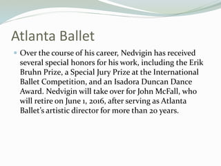 Atlanta Ballet
? Over the course of his career, Nedvigin has received
several special honors for his work, including the Erik
Bruhn Prize, a Special Jury Prize at the International
Ballet Competition, and an Isadora Duncan Dance
Award. Nedvigin will take over for John McFall, who
will retire on June 1, 2016, after serving as Atlanta
Ballets artistic director for more than 20 years.
 