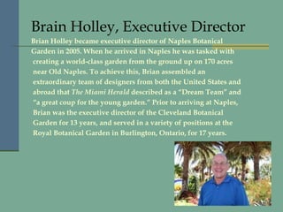 Brain Holley, Executive Director Brian Holley became executive director of Naples Botanical Garden in 2005. When he arrived in Naples he was tasked with creating a world-class garden from the ground up on 170 acres near Old Naples. To achieve this, Brian assembled an extraordinary team of designers from both the United States and abroad that  The Miami Herald  described as a “Dream Team” and “ a great coup for the young garden.” Prior to arriving at Naples, Brian was the executive director of the Cleveland Botanical Garden for 13 years, and served in a variety of positions at the Royal Botanical Garden in Burlington, Ontario, for 17 years. 