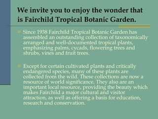 We invite you to enjoy the wonder that is Fairchild Tropical Botanic Garden.   Since 1938 Fairchild Tropical Botanic Garden has assembled an outstanding collection of taxonomically arranged and well-documented tropical plants, emphasizing palms, cycads, flowering trees and shrubs, vines and fruit trees.  Except for certain cultivated plants and critically endangered species, many of these plants are collected from the wild. These collections are now a resource of world significance. They also are an important local resource, providing the beauty which makes Fairchild a major cultural and visitor attraction, as well as offering a basis for education, research and conservation.   