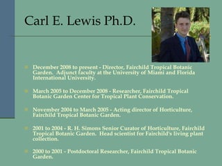 Carl E. Lewis Ph.D.   December 2008 to present - Director, Fairchild Tropical Botanic Garden.  Adjunct faculty at the University of Miami and Florida International University.  March 2005 to December 2008 - Researcher, Fairchild Tropical Botanic Garden Center for Tropical Plant Conservation.  November 2004 to March 2005 - Acting director of Horticulture, Fairchild Tropical Botanic Garden.  2001 to 2004 - R. H. Simons Senior Curator of Horticulture, Fairchild Tropical Botanic Garden.  Head scientist for Fairchild's living plant collection.  2000 to 2001 - Postdoctoral Researcher, Fairchild Tropical Botanic Garden.     