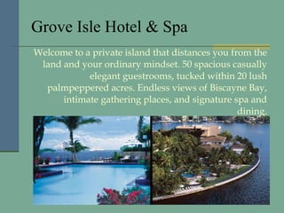 Grove Isle Hotel & Spa Welcome to a private island that distances you from the land and your ordinary mindset. 50 spacious casually elegant guestrooms, tucked within 20 lush palmpeppered acres. Endless views of Biscayne Bay, intimate gathering places, and signature spa and dining. 
