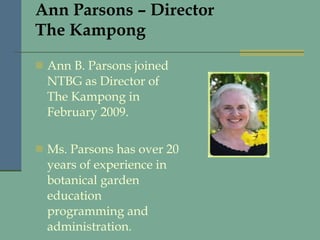 Ann Parsons – Director The Kampong Ann B. Parsons joined NTBG as Director of The Kampong in February 2009.  Ms. Parsons has over 20 years of experience in botanical garden education programming and administration. 