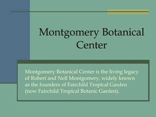 Montgomery Botanical Center Montgomery Botanical Center is the living legacy of Robert and Nell Montgomery, widely known as the founders of Fairchild Tropical Garden (now Fairchild Tropical Botanic Garden). 