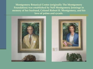 Montgomery Botanical Center (originally The Montgomery Foundation) was established by Nell Montgomery Jennings in memory of her husband, Colonel Robert H. Montgomery, and his love of palms and cycads. 