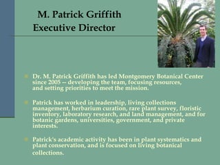       M. Patrick Griffith  Executive Director   Dr. M. Patrick Griffith has led Montgomery Botanical Center since 2005 -- developing the team, focusing resources, and setting priorities to meet the mission.  Patrick has worked in leadership, living collections management, herbarium curation, rare plant survey, floristic inventory, laboratory research, and land management, and for botanic gardens, universities, government, and private interests. Patrick's academic activity has been in plant systematics and plant conservation, and is focused on living botanical collections.   