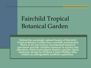 Fairchild Tropical Botanical Garden Behind the seemingly natural beauty of Fairchild Tropical Botanic Garden lies a carefully orchestrated blend of art and science. Documented botanical specimens provide valuable resources in science and education, while horticultural displays and the classic landscape design by William Lyman Phillips offer visitors an unforgettable aesthetic experience.  