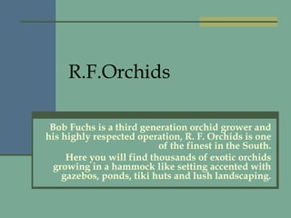 R.F.Orchids Bob Fuchs is a third generation orchid grower and his highly respected operation, R. F. Orchids is one of the finest in the South. Here you will find thousands of exotic orchids growing in a hammock like setting accented with gazebos, ponds, tiki huts and lush landscaping. 