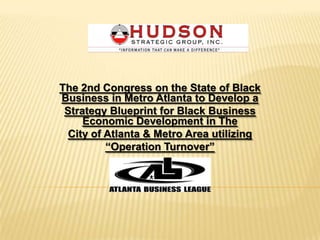 The 2nd Congress on the State of Black
Business in Metro Atlanta to Develop a
 Strategy Blueprint for Black Business
     Economic Development in The
  City of Atlanta & Metro Area utilizing
          ―Operation Turnover‖
 