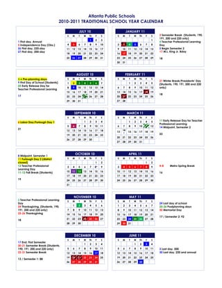 Atlanta Public Schools
                                   2010-2011 TRADITIONAL SCHOOL YEAR CALENDAR

                                                  JULY 10                           JANUARY 11
                                      S    M     T    W    Th   F    S    S    M     T    W    Th   F    S    3 Semester Break (Students, 190,
                                                                                                              191, 200 and 220 only)
                                                           1    2    3                                   1
1 First day, Annual                                                                                           4 Teacher Professional Learning
5 Independence Day (Obs.)             4    5     6    7    8    9    10   2    3     4    5    6    7    8    Day
26 First day, 220-day                 11   12    13   14   15   16   17   9    10    11   12   13   14   15   5 Begin Semester 2
27 First day, 200-day                                                                                         17 M.L. King Jr. Bday
                                      18   19    20   21   22   23   24   16   17    18   19   20   21   22
                                      25   26    27   28   29   30   31   23   24    25   26   27   28   29   18
                                                                          30   31



                                                AUGUST 10                          FEBRUARY 11
2-6 Pre-planning days                 S    M     T    W    Th   F    S    S    M     T    W    Th   F    S
                                                                                                              21 Winter Break/Presidents’ Day
9 First Day of School (Students)      1    2     3    4    5    6    7               1    2    3    4    5    (Students, 190, 191, 200 and 220
25 Early Release Day for
                                      8    9     10   11   12   13   14   6    7     8    9    10   11   12   only)
Teacher Professional Learning
                                      15   16    17   18   19   20   21   13   14    15   16   17   18   19
                                                                                                              18
17                                    22   23    24   25   26   27   28   20   21    22   23   24   25   26
                                      29   30    31                       27   28



                                            SEPTEMBER 10                            MARCH 11
                                      S    M     T    W    Th   F    S    S    M     T    W    Th   F    S
                                                      1    2    3    4               1    2    3    4    5    11 Early Release Day for Teacher
6 Labor Day/Furlough Day 1
                                                                                                              Professional Learning
                                      5    6     7    8    9    10   11   6    7     8    9    10   11   12   14 Midpoint, Semester 2
21                                                                             14
                                      12   13    14   15   16   17   18   13         15   16   17   18   19
                                                                                *                             23
                                      19   20    21   22   23   24   25
                                                                          20   21    22   23   24   25   26
                                      26   27    28   29   30
                                                                          27   28    29   30   31



                                                OCTOBER 10                           APRIL 11
8 Midpoint, Semester 1
11 Furlough Day 2 (district           S    M     T    W    Th   F    S    S    M     T    W    Th   F    S
closed)                                                         1    2                              1    2
12 Teacher Professional               3    4     5    6    7    8*   9    3    4     5    6    7    8    9    4-8     Metro Spring Break
Learning Day
11-12 Fall Break (Students)           10   11    12   13   14   15   16   10   11    12   13   14   15   16   16
                                      17   18    19   20   21   22   23   17   18    19   20   21   22   23
19                                    24   25    26   27   28   29   30   24   25    26   27   28   29   30
                                      31



                                            NOVEMBER 10                              MAY 11
2 Teacher Professional Learning       S    M     T    W    Th   F    S    S    M     T    W    Th   F    S
Day                                                                                                           24 Last day of school
24 Thanksgiving, (Students, 190,           1     2    3    4    5    6    1    2     3    4    5    6    7    25-26 Postplanning days
191, 200 and 220 only)                7    8     9    10   11   12   13   8    9     10   11   12   13   14   30 Memorial Day
25-26 Thanksgiving                    14   15    16   17   18   19   20   15   16    17   18   19   20   21
                                                                                                              17 / Semester 2: 92
18                                    21   22    23   24   25   26   27   22   23    24   25   26   27   28
                                      28   29    30                       29   30    31



                                            DECEMBER 10                              JUNE 11
                                      S    M     T    W    Th   F    S    S    M     T    W    Th   F    S
17 End, First Semester
                                                      1    2    3    4                    1    2    3    4
20-21 Semester Break (Students,
190, 191, 200 and 220 only)           5    6     7    8    9    10   11   5    6     7    8    9    10   11   3 Last day, 200
22-31 Semester Break                  12   13    14   15   16   17   18   12   13    14   15   16   17   18   30 Last day, 220 and annual
                                      19   20    21   22   23   24   25   19   20    21   22   23   24   25
13 / Semester 1: 88
                                      26   27    28   29   30   31        26   27    28   29   30
 