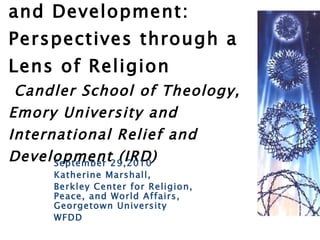 Communities, Peace, and Development: Perspectives through a Lens of Religion   Candler School of Theology, Emory University and International Relief and Development (IRD) September 29,2010 Katherine Marshall,  Berkley Center for Religion, Peace, and World Affairs, Georgetown University WFDD 