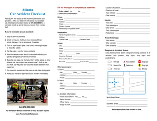 Fill out this report as completely as possible:                       Location of collision:
              Atlanta                                                    1. Police called? Yes         No
                                                                                                                                               Direction of travel:

       Car Accident Checklist                                            2. Other vehicle information:                                         Your vehicle:
                                                                                                                                               Other vehicle:
                                                                         Driver:
Keep a pen and a copy of this Accident Checklist in your                   Name:
glovebox. After you obtain the info about your accident,                                                                                      Injuries:
                                                                           Address:
call Atlanta's Car Accident Doctor at 678-223-3900 for a                                                                                       Your own:
                                                                           Phone:
complete check up and to help you recover from injuries                                                                                        Your passengers:
                                                                           Driver’s License:
fast!                                                                                                                                          Other driver:
                                                                           Relationship to registered owner:
                                                                                                                                               Their passengers:
If you’re involved in an auto accident:                                  Registration:                                                         Pedestrians:
                                                                           Name of registered owner:
1. Stay as calm as possible.                                               Address:                                                           Area of Damage:
2. Check for injuries. Safety is more important than                       License Plate:                    Expiration Date:
                                                                                                                                               Your vehicle:
   vehicle damage. Call an ambulance if needed.                                                                                                Other vehicle:
                                                                         Vehicle:
3. Turn on your hazard lights. Use cones, warning triangles                VIN:                                                                Other property:
   or flares for safety.                                                   Make:
4. Call the police, even for minor accidents.                              Model:                                                             Diagram of Accident Scene:
                                                                           Year:                       Color:                                  Using these symbols sketch a diagram showing positions of all
5. Make immediate notes about the accident including the
                                                                           Insurance Company: _ _ _ _ _ _ _ _ _ _ _ _ _ _ _ _ _ _ _ _ _ _ _    vehicles, your position, stop lights, stop signs and
   specific damages to all vehicles involved.
                                                                           Policy Number: ______________________
                                                                                                                                               pedestrians.
6. Be polite and state only the facts. Don’t tell the police or other                                                                                                                       
                                                                           Phone: _____________Exp Date:________
   drivers that the accident was another driver’s fault or was
   your fault. Let the police sort out all the facts to establish what
   happened.                                                             Other passengers:

7. If a camera is available and the scene is safe, take photographs      A. Name:___________________________________
                                                                            Age:__________        Male____ Female ____
8. Notify your insurance agent about your accident immediately
                                                                            Address:_________________________________
                                                                            Phone: __________________________________
                                                                         B. Name
                                                                            Age:__________        Male____ Female ____
                                                                            Address:_________________________________
                                                                            Phone: __________________________________


                                                                         3. Accident Information
                                                                            Police report taken? Yes ___ No ___
                                                                            Report Number ______________________________
                                                                            Officer Name ________________________________
                                                                            Badge Number ______________________________
                     Call 678-223-3900
 For Immediate Medical Treatment for Your Accident Injuries
                www.PremierHealthRehab.com
 