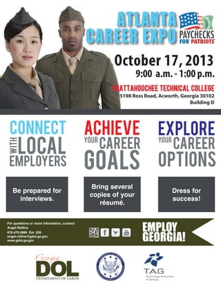 For questions or more information, contact:
Angel Rollins
678.479.5886 Ext. 206
angel.rollins@gdol.ga.gov
www.gdol.ga.gov
October 17, 2013
9:00 a.m. - 1:00 p.m.
chattahoochee technical college
5198 Ross Road, Acworth, Georgia 30102
Building D
ATLANTA
CAREER EXPO
CONNECT
CAREER
ACHIEVE
with
GOALSemployers
local
YOUR YOUR
EXPLORE
OPTIONS
CAREER
Be prepared for
interviews.
Bring several
copies of your
résumé.
Dress for
success!
 