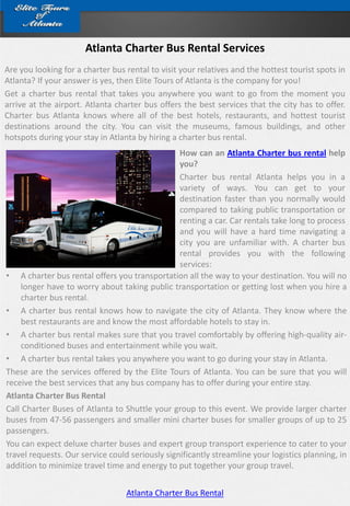 Atlanta Charter Bus Rental Services
Are you looking for a charter bus rental to visit your relatives and the hottest tourist spots in
Atlanta? If your answer is yes, then Elite Tours of Atlanta is the company for you!
Get a charter bus rental that takes you anywhere you want to go from the moment you
arrive at the airport. Atlanta charter bus offers the best services that the city has to offer.
Charter bus Atlanta knows where all of the best hotels, restaurants, and hottest tourist
destinations around the city. You can visit the museums, famous buildings, and other
hotspots during your stay in Atlanta by hiring a charter bus rental.
                                                 How can an Atlanta Charter bus rental help
                                                 you?
                                                 Charter bus rental Atlanta helps you in a
                                                 variety of ways. You can get to your
                                                 destination faster than you normally would
                                                 compared to taking public transportation or
                                                 renting a car. Car rentals take long to process
                                                 and you will have a hard time navigating a
                                                 city you are unfamiliar with. A charter bus
                                                 rental provides you with the following
                                                 services:
• A charter bus rental offers you transportation all the way to your destination. You will no
    longer have to worry about taking public transportation or getting lost when you hire a
     charter bus rental.
• A charter bus rental knows how to navigate the city of Atlanta. They know where the
     best restaurants are and know the most affordable hotels to stay in.
• A charter bus rental makes sure that you travel comfortably by offering high-quality air-
     conditioned buses and entertainment while you wait.
• A charter bus rental takes you anywhere you want to go during your stay in Atlanta.
These are the services offered by the Elite Tours of Atlanta. You can be sure that you will
receive the best services that any bus company has to offer during your entire stay.
Atlanta Charter Bus Rental
Call Charter Buses of Atlanta to Shuttle your group to this event. We provide larger charter
buses from 47-56 passengers and smaller mini charter buses for smaller groups of up to 25
passengers.
You can expect deluxe charter buses and expert group transport experience to cater to your
travel requests. Our service could seriously significantly streamline your logistics planning, in
addition to minimize travel time and energy to put together your group travel.


                                  Atlanta Charter Bus Rental
 